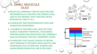 4. SMALL MOLECULE
OLED
 MOLECULES COMMONLY USED IN OLEDS INCLUDE
ORGANOMETALLIC CHELATES (FOR EXAMPLE ALQ3,
USED IN THE ORGANIC LIGHT-EMITTING DEVICE
REPORTED BY TANG ET AL.),
 FLUORESCENT AND PHOSPHORESCENT DYES AND
CONJUGATED DENDRIMERS.
 A NUMBER OF MATERIALS ARE USED FOR THEIR
CHARGE TRANSPORT PROPERTIES, FOR EXAMPLE
TRIPHENYLAMINE AND DERIVATIVES ARE COMMONLY
USED AS MATERIALS FOR HOLE TRANSPORT LAYERS.
 FLUORESCENT DYES CAN BE CHOSEN TO OBTAIN
LIGHT EMISSION AT DIFFERENT WAVELENGTHS, AND
COMPOUNDS SUCH AS PERYLENE, RUBRENE AND
QUINACRIDONE DERIVATIVES ARE OFTEN USED.
 
