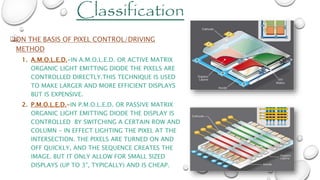 ON THE BASIS OF PIXEL CONTROL/DRIVING
METHOD
1. A.M.O.L.E.D.-IN A.M.O.L.E.D. OR ACTIVE MATRIX
ORGANIC LIGHT EMITTING DIODE THE PIXELS ARE
CONTROLLED DIRECTLY.THIS TECHNIQUE IS USED
TO MAKE LARGER AND MORE EFFICIENT DISPLAYS
BUT IS EXPENSIVE.
2. P.M.O.L.E.D.-IN P.M.O.L.E.D. OR PASSIVE MATRIX
ORGANIC LIGHT EMITTING DIODE THE DISPLAY IS
CONTROLLED BY SWITCHING A CERTAIN ROW AND
COLUMN - IN EFFECT LIGHTING THE PIXEL AT THE
INTERSECTION. THE PIXELS ARE TURNED ON AND
OFF QUICKLY, AND THE SEQUENCE CREATES THE
IMAGE. BUT IT ONLY ALLOW FOR SMALL SIZED
DISPLAYS (UP TO 3", TYPICALLY) AND IS CHEAP.
Classification
 