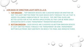 ON BASIS OF DIRECTION LIGHT EXITS O.L.E.D.
1. TOP EMISSION- . TOP EMISSION DEVICES ARE CLASSIFIED BASED ON WHETHER OR
NOT THE LIGHT EMITTED FROM THE OLED DEVICE EXITS THROUGH THE LID THAT IS
ADDED FOLLOWING FABRICATION OF THE DEVICE. TOP-EMITTING OLEDS ARE
BETTER SUITED FOR ACTIVE-MATRIX APPLICATIONS AS THEY CAN BE MORE EASILY
INTEGRATED WITH A NON-TRANSPARENT TRANSISTOR BACKPLANE.
2. BOTTOM EMISSION-. OLED DEVICES ARE CLASSIFIED AS BOTTOM EMISSION DEVICES
IF LIGHT EMITTED PASSES THROUGH THE TRANSPARENT OR SEMI-TRANSPARENT
BOTTOM ELECTRODE AND SUBSTRATE ON WHICH THE PANEL WAS MANUFACTURED.
 