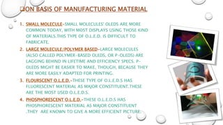 ON BASIS OF MANUFACTURING MATERIAL
1. SMALL MOLECULE-SMALL MOLECULES' OLEDS ARE MORE
COMMON TODAY, WITH MOST DISPLAYS USING THOSE KIND
OF MATERIALS.THIS TYPE OF O.L.E.D. IS DIFFICULT TO
FABRICATE.
2. LARGE MOLECULE/POLYMER BASED-LARGE MOLECULES
(ALSO CALLED POLYMER-BASED OLEDS, OR P-OLEDS) ARE
LAGGING BEHIND IN LIFETIME AND EFFICIENCY SPECS. P-
OLEDS MIGHT BE EASIER TO MAKE, THOUGH, BECAUSE THEY
ARE MORE EASILY ADAPTED FOR PRINTING.
3. FLOURSCENT O.L.E.D.-THESE TYPE OF O.L.E.D.S HAS
FLUORESCENT MATERIAL AS MAJOR CONSTITUENT.THESE
ARE THE MOST USED O.L.E.D.S.
4. PHOSPHORESCENT O.L.E.D.-THESE O.L.E.D.S HAS
PHOSPHORESCENT MATERIAL AS MAJOR CONSTITUENT
.THEY ARE KNOWN TO GIVE A MORE EFFICIENT PICTURE.
 