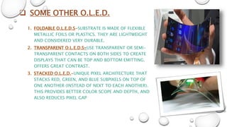  SOME OTHER O.L.E.D.
1. FOLDABLE O.L.E.D.S-SUBSTRATE IS MADE OF FLEXIBLE
METALLIC FOILS OR PLASTICS. THEY ARE LIGHTWEIGHT
AND CONSIDERED VERY DURABLE.
2. TRANSPARENT O.L.E.D.S-USE TRANSPARENT OR SEMI-
TRANSPARENT CONTACTS ON BOTH SIDES TO CREATE
DISPLAYS THAT CAN BE TOP AND BOTTOM EMITTING.
OFFERS GREAT CONTRAST.
3. STACKED O.L.E.D.-UNIQUE PIXEL ARCHITECTURE THAT
STACKS RED, GREEN, AND BLUE SUBPIXELS ON TOP OF
ONE ANOTHER (INSTEAD OF NEXT TO EACH ANOTHER).
THIS PROVIDES BETTER COLOR SCOPE AND DEPTH, AND
ALSO REDUCES PIXEL GAP
 