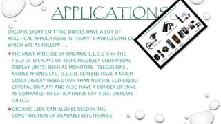 APPLICATIONS
ORGANIC LIGHT EMITTING DIODES HAVE A LOT OF
PRACTICAL APPLICATIONS IN TODAY`S WORLD.SOME OF
WHICH ARE AS FOLLOW…..
THE MOST WIDE USE OF ORGANIC L.E.D.S IS IN THE
FIELD OF DISPLAYS OR MORE PRECISELY VDUS(VISUAL
DISPLAY UNITS) SUCH AS MONITORS , TELEVISIONS ,
MOBILE PHONES ETC. O.L.E.D. SCREENS HAVE A MUCH
GOOD DISPLAY RESOLUTION THAN NORMAL LCD(LIQUID
CRYSTAL DISPLAY) AND ALSO HAVE A LONGER LIFETIME
AS COMPARED TO CRT(CATHODE RAY TUBE) DISPLAYS
OR LCD.
ORGANIC LEDS CAN ALSO BE USED IN THE
CONSTRUCTION OF WEARABLE ELECTRONICS.
 