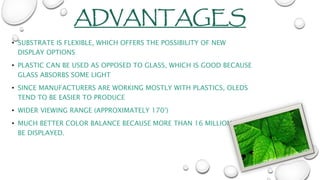 ADVANTAGES
• SUBSTRATE IS FLEXIBLE, WHICH OFFERS THE POSSIBILITY OF NEW
DISPLAY OPTIONS
• PLASTIC CAN BE USED AS OPPOSED TO GLASS, WHICH IS GOOD BECAUSE
GLASS ABSORBS SOME LIGHT
• SINCE MANUFACTURERS ARE WORKING MOSTLY WITH PLASTICS, OLEDS
TEND TO BE EASIER TO PRODUCE
• WIDER VIEWING RANGE (APPROXIMATELY 170°)
• MUCH BETTER COLOR BALANCE BECAUSE MORE THAN 16 MILLION CAN
BE DISPLAYED.
 