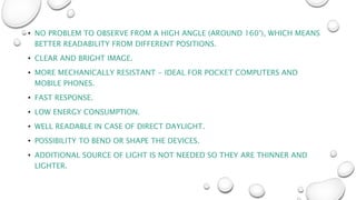 • NO PROBLEM TO OBSERVE FROM A HIGH ANGLE (AROUND 160°), WHICH MEANS
BETTER READABILITY FROM DIFFERENT POSITIONS.
• CLEAR AND BRIGHT IMAGE.
• MORE MECHANICALLY RESISTANT - IDEAL FOR POCKET COMPUTERS AND
MOBILE PHONES.
• FAST RESPONSE.
• LOW ENERGY CONSUMPTION.
• WELL READABLE IN CASE OF DIRECT DAYLIGHT.
• POSSIBILITY TO BEND OR SHAPE THE DEVICES.
• ADDITIONAL SOURCE OF LIGHT IS NOT NEEDED SO THEY ARE THINNER AND
LIGHTER.
 