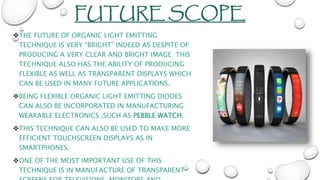 FUTURE SCOPE
THE FUTURE OF ORGANIC LIGHT EMITTING
TECHNIQUE IS VERY “BRIGHT” INDEED AS DESPITE OF
PRODUCING A VERY CLEAR AND BRIGHT IMAGE THIS
TECHNIQUE ALSO HAS THE ABILITY OF PRODUCING
FLEXIBLE AS WELL AS TRANSPARENT DISPLAYS WHICH
CAN BE USED IN MANY FUTURE APPLICATIONS.
BEING FLEXIBLE ORGANIC LIGHT EMITTING DIODES
CAN ALSO BE INCORPORATED IN MANUFACTURING
WEARABLE ELECTRONICS ,SUCH AS PEBBLE WATCH.
THIS TECHNIQUE CAN ALSO BE USED TO MAKE MORE
EFFICIENT TOUCHSCREEN DISPLAYS AS IN
SMARTPHONES,
ONE OF THE MOST IMPORTANT USE OF THIS
TECHNIQUE IS IN MANUFACTURE OF TRANSPARENT
 
