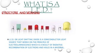 WHAT IS A
L.E.D. ?
L.E.D. OR LIGHT EMITTING DIODE IS A SEMICONDUCTOR LIGHT
SOURCE THAT WORKS ON THE PRINCIPLE OF
ELECTROLUMINESCENCE WHICH IS A RESULT OF RADIATIVE
RECOMBINATION OF ELECTRONS AND HOLES IN A MATERIAL.
STRUCTURE AND WORKING
 