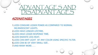 ADVANTAGES AND
DISADVANTAGES
ADVANTAGES
1.LEDS CONSUME LESSER POWER AS COMPARED TO NORMAL
INCANDESCENT LIGHTS.
2.LEDS HAVE LONGER LIFETIME.
3.LEDS HAVE LESSER RESPONSE TIME.
4.LEDS RADIATE LESS HEAT.
5.LEDS CAN EMIT LIGHT OF ANY COLOR USING SPECIFIC FILTER.
6.LEDS CAN BE OF VERY SMALL SIZE .
7.AND MANY MORE……
 