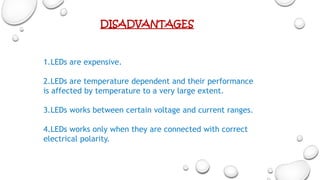 1.LEDs are expensive.
2.LEDs are temperature dependent and their performance
is affected by temperature to a very large extent.
3.LEDs works between certain voltage and current ranges.
4.LEDs works only when they are connected with correct
electrical polarity.
DISADVANTAGES
 