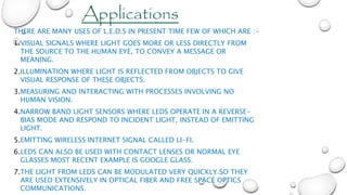 THERE ARE MANY USES OF L.E.D.S IN PRESENT TIME FEW OF WHICH ARE :-
1.VISUAL SIGNALS WHERE LIGHT GOES MORE OR LESS DIRECTLY FROM
THE SOURCE TO THE HUMAN EYE, TO CONVEY A MESSAGE OR
MEANING.
2.ILLUMINATION WHERE LIGHT IS REFLECTED FROM OBJECTS TO GIVE
VISUAL RESPONSE OF THESE OBJECTS.
3.MEASURING AND INTERACTING WITH PROCESSES INVOLVING NO
HUMAN VISION.
4.NARROW BAND LIGHT SENSORS WHERE LEDS OPERATE IN A REVERSE-
BIAS MODE AND RESPOND TO INCIDENT LIGHT, INSTEAD OF EMITTING
LIGHT.
5.EMITTING WIRELESS INTERNET SIGNAL CALLED LI-FI.
6.LEDS CAN ALSO BE USED WITH CONTACT LENSES OR NORMAL EYE
GLASSES MOST RECENT EXAMPLE IS GOOGLE GLASS.
7.THE LIGHT FROM LEDS CAN BE MODULATED VERY QUICKLY SO THEY
ARE USED EXTENSIVELY IN OPTICAL FIBER AND FREE SPACE OPTICS
COMMUNICATIONS.
Applications
 