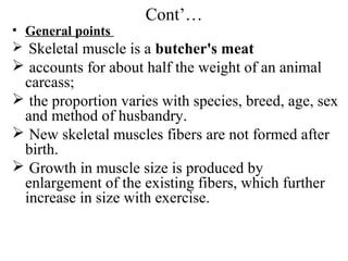 Cont’…
• General points
 Skeletal muscle is a butcher's meat
 accounts for about half the weight of an animal
 carcass;
 the proportion varies with species, breed, age, sex
 and method of husbandry.
 New skeletal muscles fibers are not formed after
 birth.
 Growth in muscle size is produced by
 enlargement of the existing fibers, which further
 increase in size with exercise.
 