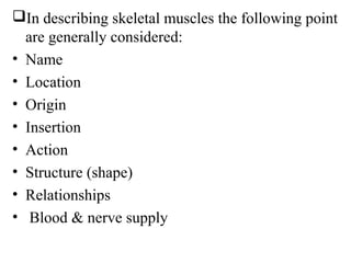 In describing skeletal muscles the following point
  are generally considered:
• Name
• Location
• Origin
• Insertion
• Action
• Structure (shape)
• Relationships
• Blood & nerve supply
 
