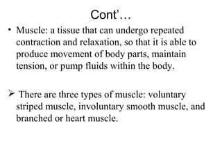 Cont’…
• Muscle: a tissue that can undergo repeated
  contraction and relaxation, so that it is able to
  produce movement of body parts, maintain
  tension, or pump fluids within the body.

 There are three types of muscle: voluntary
 striped muscle, involuntary smooth muscle, and
 branched or heart muscle.
 