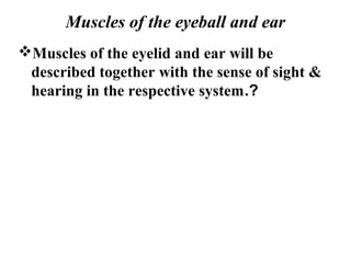 Muscles of the eyeball and ear
Muscles of the eyelid and ear will be
 described together with the sense of sight &
 hearing in the respective system.?
 