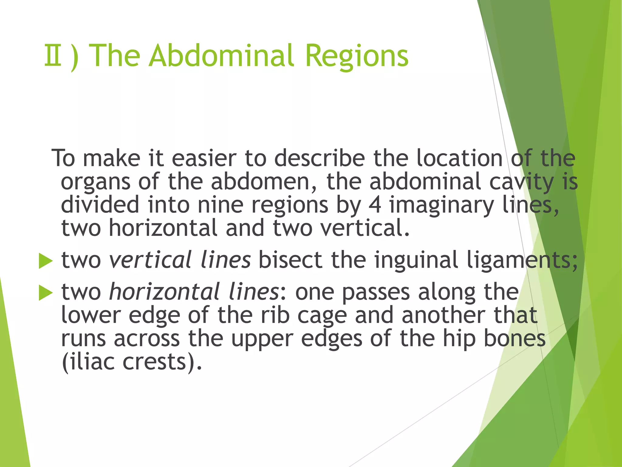 Ⅱ) The Abdominal Regions
To make it easier to describe the location of the
organs of the abdomen, the abdominal cavity is
divided into nine regions by 4 imaginary lines,
two horizontal and two vertical.
 two vertical lines bisect the inguinal ligaments;
 two horizontal lines: one passes along the
lower edge of the rib cage and another that
runs across the upper edges of the hip bones
(iliac crests).
 