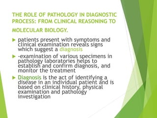 THE ROLE OF PATHOLOGY IN DIAGNOSTIC
PROCESS: FROM CLINICAL REASONING TO
MOLECULAR BIOLOGY.
 patients present with symptoms and
clinical examination reveals signs
which suggest a diagnosis
 -examination of various specimens in
pathology laboratories helps to
establish and confirm diagnosis, and
monitor the treatment
 Diagnosis is the act of identifying a
disease in an individual patient and is
based on clinical history, physical
examination and pathology
investigation
 