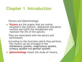 Chapter 1 Introduction
Viscera and Splanchnology:
 Viscera are the organs that are mainly
situated in the thoracic, abdominal and pelvic
cavities and fulfill the metabolism and
maintain the life of the species.
They are associated with the pleura and
peritoneum.
According to the functions which they perform,
the viscera can be arranged in the
alimentary system, respiratory system,
urinary system and genital system.
 Splanchnology means the study of viscera.
 