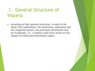 Ⅰ. General Structure of
Viscera
 According to their general structures, in each of the
three chief subdivisions, the alimentary, respiratory and
the urogenital system, two principal constituents may
be recognized, i.e., a tubular canal and a series of non-
tubular so called parenchymatous organs.
 