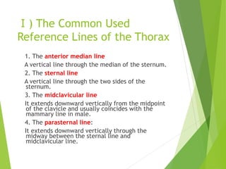 Ⅰ) The Common Used
Reference Lines of the Thorax
1. The anterior median line
A vertical line through the median of the sternum.
2. The sternal line
A vertical line through the two sides of the
sternum.
3. The midclavicular line
It extends downward vertically from the midpoint
of the clavicle and usually coincides with the
mammary line in male.
4. The parasternal line:
It extends downward vertically through the
midway between the sternal line and
midclavicular line.
 