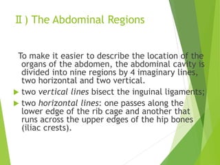 Ⅱ) The Abdominal Regions
To make it easier to describe the location of the
organs of the abdomen, the abdominal cavity is
divided into nine regions by 4 imaginary lines,
two horizontal and two vertical.
 two vertical lines bisect the inguinal ligaments;
 two horizontal lines: one passes along the
lower edge of the rib cage and another that
runs across the upper edges of the hip bones
(iliac crests).
 
