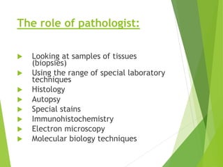 The role of pathologist:
 Looking at samples of tissues
(biopsies)
 Using the range of special laboratory
techniques
 Histology
 Autopsy
 Special stains
 Immunohistochemistry
 Electron microscopy
 Molecular biology techniques
 