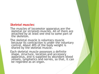 Skeletal muscles:
The muscles of locomotor apparatus are the
skeletal (or striated) muscles. All of them are
attached by at least one end to some part of
the skeleton.
The skeletal muscle is voluntary muscle
because its contraction is under the voluntary
control. About 40% of the body weight is
shared by the skeletal muscle.
Each skeletal muscle possesses a definite
shape, structure, location and accessory
apparatus, and is supplied by abundant blood
vessels, lymphatics and nerves, so that, it can
be regarded as an organ.
 