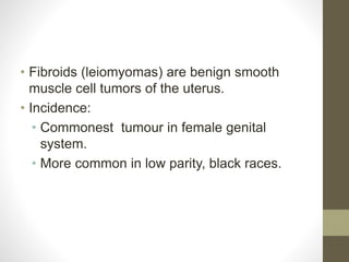 • Fibroids (leiomyomas) are benign smooth
muscle cell tumors of the uterus.
• Incidence:
• Commonest tumour in female genital
system.
• More common in low parity, black races.