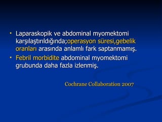 Laparaskopik ve abdominal myomektomi karşılaştırıldığında; operasyon   süresi,gebelik   oranları  arasında anlamlı fark saptanmamış. Febril morbidite  abdominal myomektomi grubunda daha fazla izlenmiş. Cochrane Collaboration 2007   