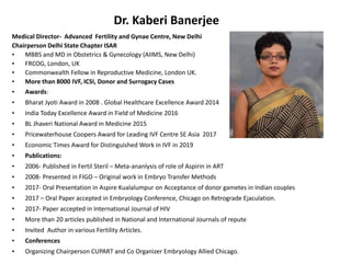 Dr. Kaberi Banerjee
Medical Director- Advanced Fertility and Gynae Centre, New Delhi
Chairperson Delhi State Chapter ISAR
• MBBS and MD in Obstetrics & Gynecology (AIIMS, New Delhi)
• FRCOG, London, UK
• Commonwealth Fellow in Reproductive Medicine, London UK.
• More than 8000 IVF, ICSI, Donor and Surrogacy Cases
• Awards:
• Bharat Jyoti Award in 2008 . Global Healthcare Excellence Award 2014
• India Today Excellence Award in Field of Medicine 2016
• BL Jhaveri National Award in Medicine 2015
• Pricewaterhouse Coopers Award for Leading IVF Centre SE Asia 2017
• Economic Times Award for Distinguished Work in IVF in 2019
• Publications:
• 2006- Published in Fertil Steril – Meta-ananlysis of role of Aspirin in ART
• 2008- Presented in FIGO – Original work in Embryo Transfer Methods
• 2017- Oral Presentation in Aspire Kualalumpur on Acceptance of donor gametes in Indian couples
• 2017 – Oral Paper accepted in Embryology Conference, Chicago on Retrograde Ejaculation.
• 2017- Paper accepted in International Journal of HIV
• More than 20 articles published in National and International Journals of repute
• Invited Author in various Fertility Articles.
• Conferences
• Organizing Chairperson CUPART and Co Organizer Embryology Allied Chicago.
 