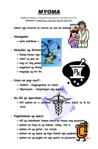 MYOMA
         Kinutlo sa: Diseases: A Nursing Process Approach to Excellent Care 4th Ed.
                Gibadbad ni: Reynel Dan L. Galicinao, BSN-IV, MSU-IIT



- tumor nga niturok sa uterus sa usa ka babaye


   Hinungdan:
       wala mahibaw-i


   Senyales ug Simtomas:
       kusog kaayo nga dugo
       sakit sa pus-on
       bug-at ang pamati sa tiyan
       maglisod ug libang
       magsige ug ihi-ihi


   Unsa-on pag-ayo?:
       tambal – magpagamay sa tumor
       Operasyon – tangtangon ang myoma


   Sa dili pa operahan:
       Dili pakan-on o paimnon ug bisan unsa sulod sa 8 ka
        or as


   Pagkahuman ug opera
       dili pa makakaon taman mata na kaayo ang pasyente
       pakan-on lang sa ug sabaw, tubig, tsa-a
       pakan-on ug gatas, ice cream
       pakan-on ug lugaw ug mga humok nga pagkaon
       pakan-on ug pagka-on nga gusto sa pasyente                                    DAN
 