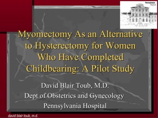 Myomectomy As an Alternative to Hysterectomy for Women Who Have Completed Childbearing: A Pilot Study David Blair Toub, M.D. Dept of Obstetrics and Gynecology  Pennsylvania Hospital 