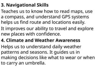 3. Navigational Skills
Teaches us to know how to read maps, use
a compass, and understand GPS systems
helps us find route and locations easily.
It improves our ability to travel and explore
new places with confidence.
4. Climate and Weather Awareness
Helps us to understand daily weather
patterns and seasons. It guides us in
making decisions like what to wear or when
to carry an umbrella.
 