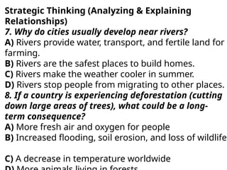 Strategic Thinking (Analyzing & Explaining
Relationships)
7. Why do cities usually develop near rivers?
A) Rivers provide water, transport, and fertile land for
farming.
B) Rivers are the safest places to build homes.
C) Rivers make the weather cooler in summer.
D) Rivers stop people from migrating to other places.
8. If a country is experiencing deforestation (cutting
down large areas of trees), what could be a long-
term consequence?
A) More fresh air and oxygen for people
B) Increased flooding, soil erosion, and loss of wildlife
C) A decrease in temperature worldwide
 