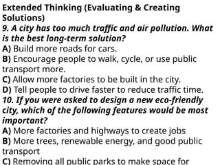 Extended Thinking (Evaluating & Creating
Solutions)
9. A city has too much traffic and air pollution. What
is the best long-term solution?
A) Build more roads for cars.
B) Encourage people to walk, cycle, or use public
transport more.
C) Allow more factories to be built in the city.
D) Tell people to drive faster to reduce traffic time.
10. If you were asked to design a new eco-friendly
city, which of the following features would be most
important?
A) More factories and highways to create jobs
B) More trees, renewable energy, and good public
transport
C) Removing all public parks to make space for
 