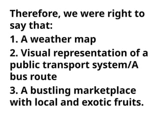 Therefore, we were right to
say that:
1. A weather map
2. Visual representation of a
public transport system/A
bus route
3. A bustling marketplace
with local and exotic fruits.
 