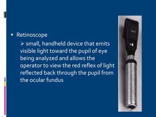  Retinoscope
 small, handheld device that emits
visible light toward the pupil of eye
being analyzed and allows the
operator to view the red reflex of light
reflected back through the pupil from
the ocular fundus
 