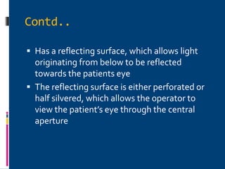 Contd..
 Has a reflecting surface, which allows light
originating from below to be reflected
towards the patients eye
 The reflecting surface is either perforated or
half silvered, which allows the operator to
view the patient’s eye through the central
aperture
 