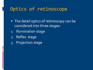 Optics of retinoscope
 The detail optics of retinoscopy can be
considered into three stages:
1. Illumination stage
2. Reflex stage
3. Projection stage
 
