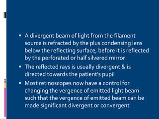 A divergent beam of light from the filament
source is refracted by the plus condensing lens
below the reflecting surface, before it is reflected
by the perforated or half silvered mirror
 The reflected rays is usually divergent & is
directed towards the patient’s pupil
 Most retinoscopes now have a control for
changing the vergence of emitted light beam
such that the vergence of emitted beam can be
made significant divergent or convergent
 