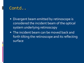 Contd..
 Divergent beam emitted by retinoscope is
considered the incident beam of the optical
system underlying retinoscopy
 The incident beam can be moved back and
forth tilting the retinoscope and its reflecting
surface
 