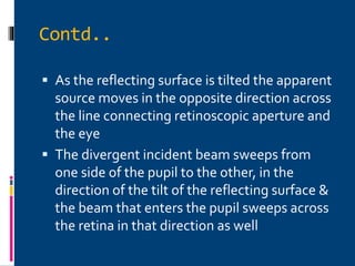 Contd..
 As the reflecting surface is tilted the apparent
source moves in the opposite direction across
the line connecting retinoscopic aperture and
the eye
 The divergent incident beam sweeps from
one side of the pupil to the other, in the
direction of the tilt of the reflecting surface &
the beam that enters the pupil sweeps across
the retina in that direction as well
 