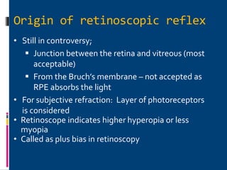 Origin of retinoscopic reflex
• Still in controversy;
 Junction between the retina and vitreous (most
acceptable)
 From the Bruch’s membrane – not accepted as
RPE absorbs the light
• For subjective refraction: Layer of photoreceptors
is considered
• Retinoscope indicates higher hyperopia or less
myopia
• Called as plus bias in retinoscopy
 
