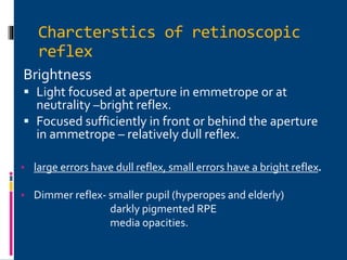 Charcterstics of retinoscopic
reflex
Brightness
 Light focused at aperture in emmetrope or at
neutrality –bright reflex.
 Focused sufficiently in front or behind the aperture
in ammetrope – relatively dull reflex.
• large errors have dull reflex, small errors have a bright reflex.
• Dimmer reflex- smaller pupil (hyperopes and elderly)
darkly pigmented RPE
media opacities.
 