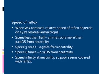 Speed of reflex
 WhenWD constant, relative speed of reflex depends
on eye’s residual ammetropia.
 Speed less than half – ammetropia more than
3.00DS from neutrality.
 Speed 3 times – 0.50DS from neutrality.
 Speed 6 times – 0.25DS from neutrality.
 Speed infinity at neutrality, so pupil seems covered
with reflex.
 