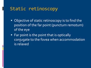 Static retinoscopy
 Objective of static retinoscopy is to find the
position of the far point (punctum remotum)
of the eye
 Far point is the point that is optically
conjugate to the fovea when accommodation
is relaxed
 