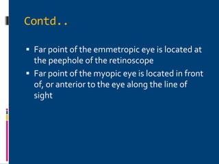 Contd..
 Far point of the emmetropic eye is located at
the peephole of the retinoscope
 Far point of the myopic eye is located in front
of, or anterior to the eye along the line of
sight
 