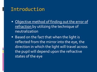 Introduction
 Objective method of finding out the error of
refraction by utilizing the technique of
neutralization
 Based on the fact that when the light is
reflected from the mirror into the eye, the
direction in which the light will travel across
the pupil will depend upon the refractive
states of the eye
 
