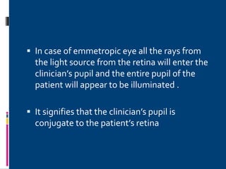  In case of emmetropic eye all the rays from
the light source from the retina will enter the
clinician’s pupil and the entire pupil of the
patient will appear to be illuminated .
 It signifies that the clinician’s pupil is
conjugate to the patient’s retina
 