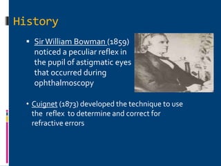 History
 Sir William Bowman (1859)
noticed a peculiar reflex in
the pupil of astigmatic eyes
that occurred during
ophthalmoscopy
• Cuignet (1873) developed the technique to use
the reflex to determine and correct for
refractive errors
 