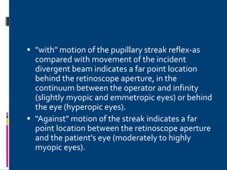  "with" motion of the pupillary streak reflex-as
compared with movement of the incident
divergent beam indicates a far point location
behind the retinoscope aperture, in the
continuum between the operator and infinity
(slightly myopic and emmetropic eyes) or behind
the eye (hyperopic eyes).
 "Against" motion of the streak indicates a far
point location between the retinoscope aperture
and the patient's eye (moderately to highly
myopic eyes).
 