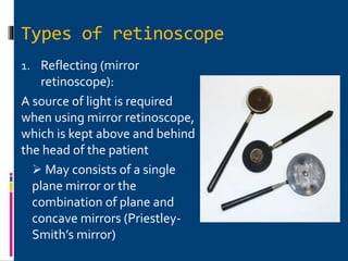 Types of retinoscope
1. Reflecting (mirror
retinoscope):
A source of light is required
when using mirror retinoscope,
which is kept above and behind
the head of the patient
 May consists of a single
plane mirror or the
combination of plane and
concave mirrors (Priestley-
Smith’s mirror)
 